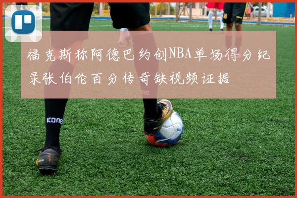 福克斯称阿德巴约创NBA单场得分纪录张伯伦百分传奇缺视频证据
