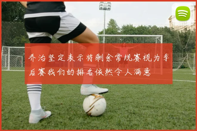 乔治坚定表示将剩余常规赛视为季后赛我们的排名依然令人满意