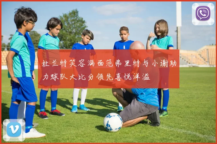 杜兰特笑容满面范弗里特与小谢助力球队大比分领先喜悦洋溢