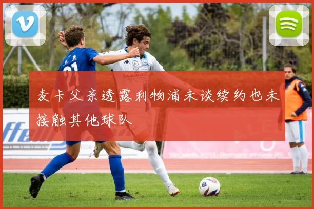麦卡父亲透露利物浦未谈续约也未接触其他球队