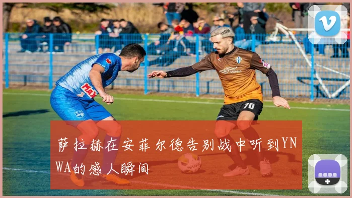 萨拉赫在安菲尔德告别战中听到YNWA的感人瞬间