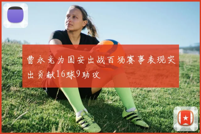 曹永竞为国安出战百场赛事表现突出贡献16球9助攻