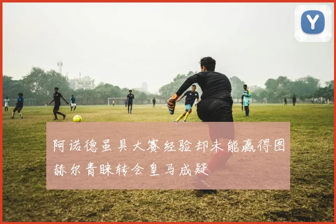 阿诺德虽具大赛经验却未能赢得图赫尔青睐转会皇马成疑