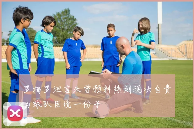 罗梅罗坦言未曾预料热刺现状自责为球队困境一份子