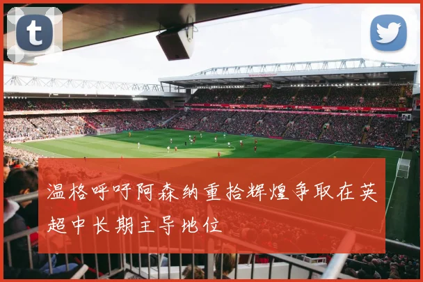 温格呼吁阿森纳重拾辉煌争取在英超中长期主导地位