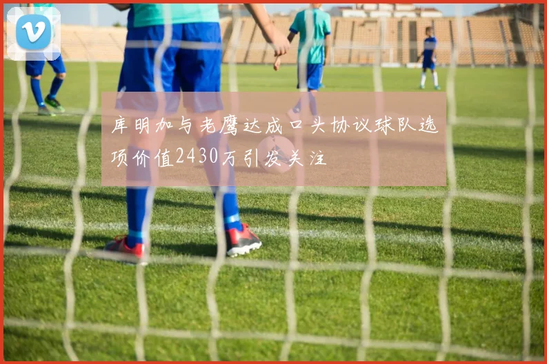 库明加与老鹰达成口头协议球队选项价值2430万引发关注