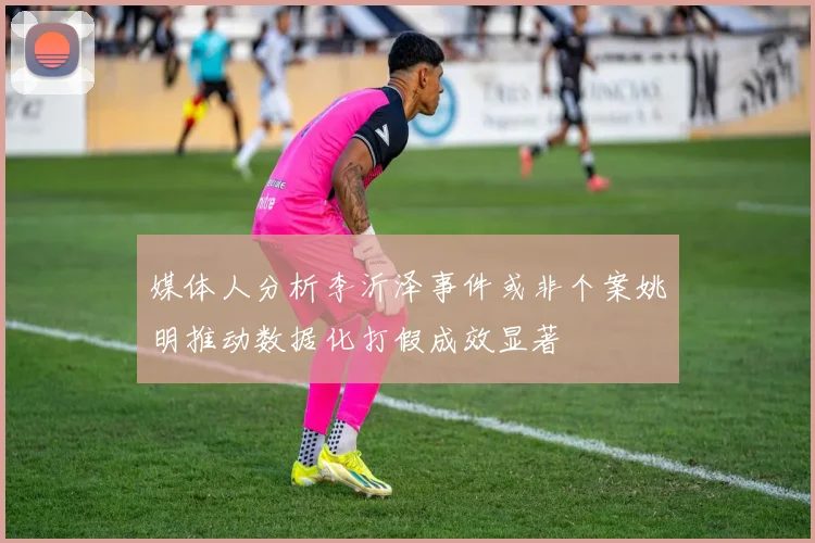 媒体人分析李沂泽事件或非个案姚明推动数据化打假成效显著
