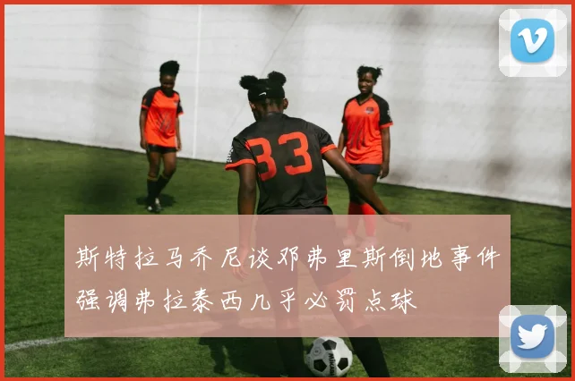 斯特拉马乔尼谈邓弗里斯倒地事件强调弗拉泰西几乎必罚点球