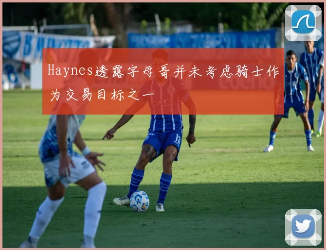 Haynes透露字母哥并未考虑骑士作为交易目标之一