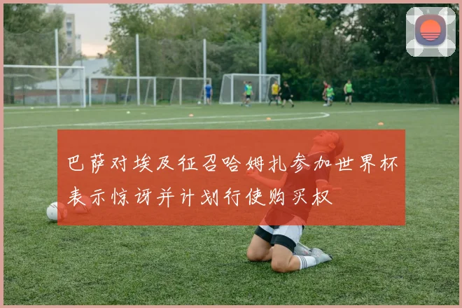 巴萨对埃及征召哈姆扎参加世界杯表示惊讶并计划行使购买权