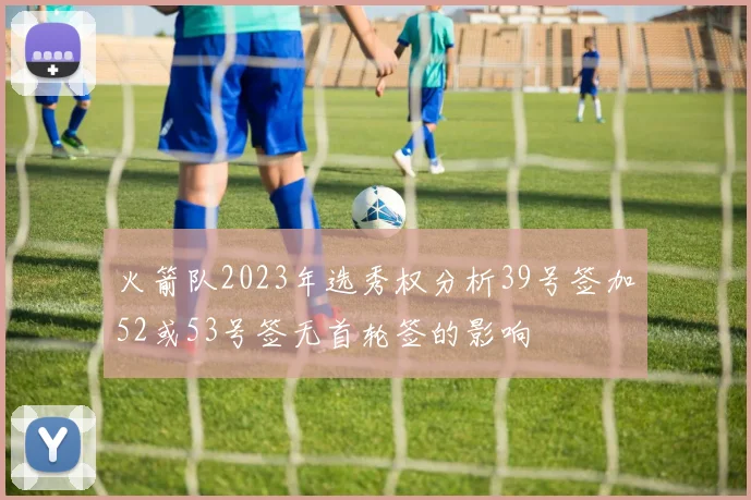 火箭队2023年选秀权分析39号签加52或53号签无首轮签的影响