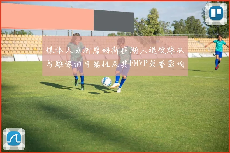媒体人分析詹姆斯在湖人退役球衣与雕像的可能性及其FMVP荣誉影响