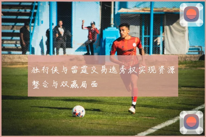 独行侠与雷霆交易选秀权实现资源整合与双赢局面