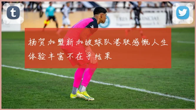 杨贺加盟新加坡球队港联感慨人生体验丰富不在乎结果