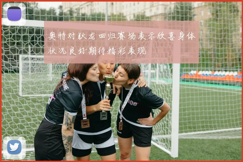 奥特对狄龙回归赛场表示欣喜身体状况良好期待精彩表现