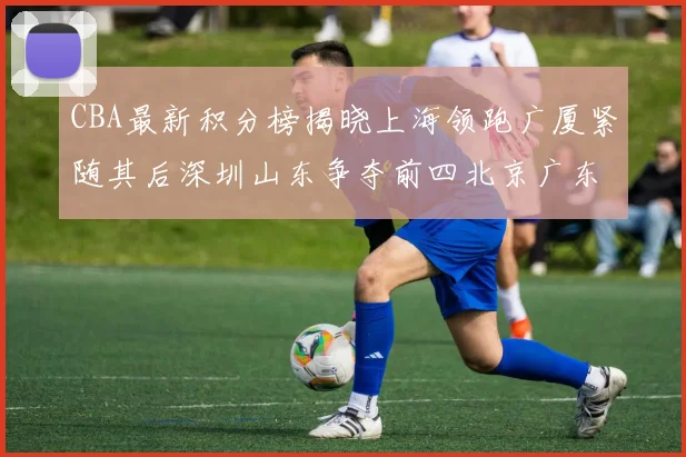 CBA最新积分榜揭晓上海领跑广厦紧随其后深圳山东争夺前四北京广东稳居前列