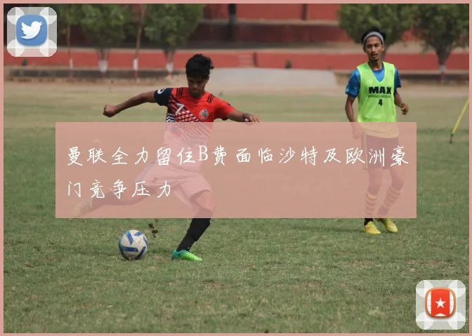 曼联全力留住B费面临沙特及欧洲豪门竞争压力