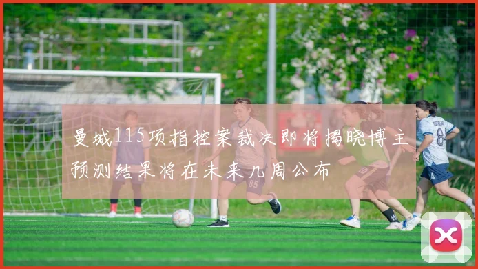 曼城115项指控案裁决即将揭晓博主预测结果将在未来几周公布