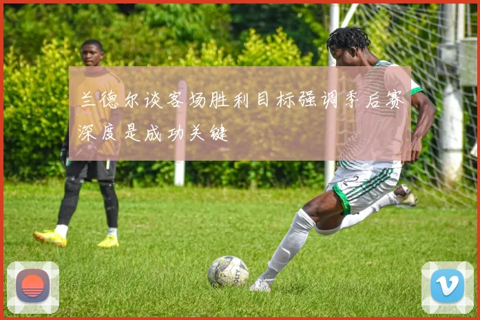 兰德尔谈客场胜利目标强调季后赛深度是成功关键