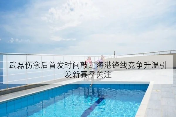 武磊伤愈后首发时间敲定海港锋线竞争升温引发新赛季关注